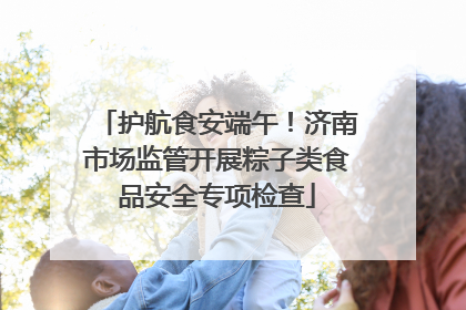 护航食安端午！济南市场监管开展粽子类食品安全专项检查