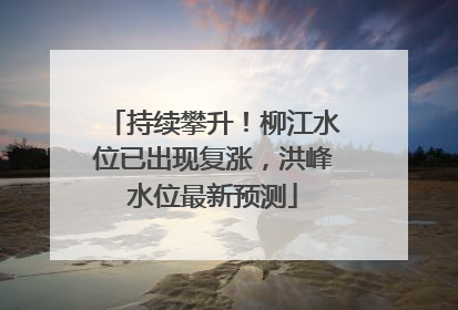 持续攀升！柳江水位已出现复涨，洪峰水位最新预测