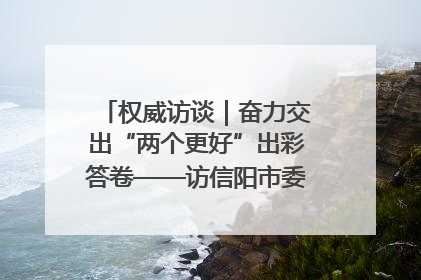 权威访谈｜奋力交出“两个更好”出彩答卷——访信阳市委书记蔡松涛