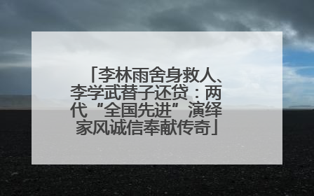 李林雨舍身救人、李学武替子还贷：两代“全国先进”演绎家风诚信奉献传奇