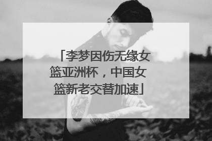 李梦因伤无缘女篮亚洲杯，中国女篮新老交替加速