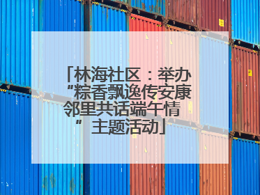 林海社区：举办“粽香飘逸传安康 邻里共话端午情”主题活动