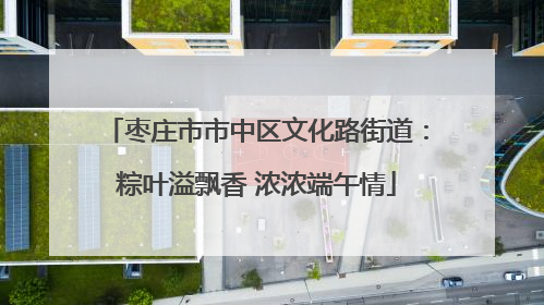 枣庄市市中区文化路街道：粽叶溢飘香 浓浓端午情