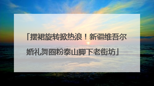 摆裙旋转掀热浪！新疆维吾尔婚礼舞圈粉泰山脚下老街坊