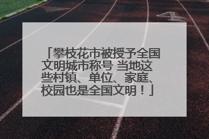 攀枝花市被授予全国文明城市称号 当地这些村镇、单位、家庭、校园也是全国文明！
