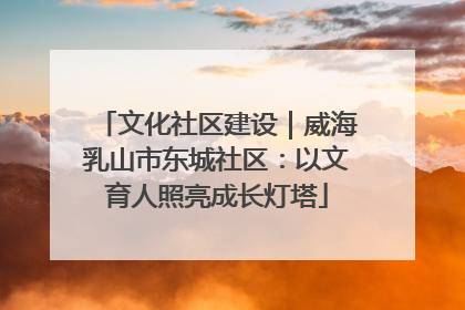 文化社区建设｜威海乳山市东城社区：以文育人照亮成长灯塔