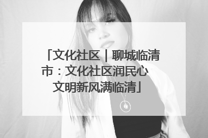 文化社区｜聊城临清市：文化社区润民心 文明新风满临清