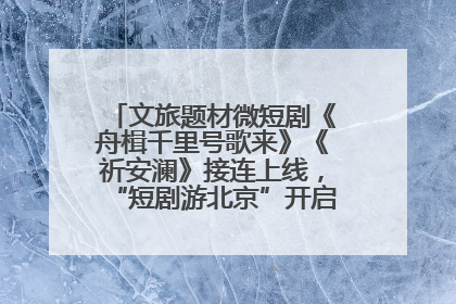 文旅题材微短剧《舟楫千里号歌来》《祈安澜》接连上线，“短剧游北京”开启大运河文化之旅
