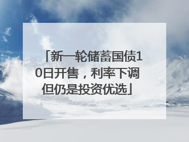新一轮储蓄国债10日开售，利率下调但仍是投资优选