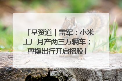 早资道｜雷军：小米工厂月产两三万辆车；曹操出行开启招股