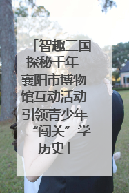 智趣三国探秘千年 襄阳市博物馆互动活动引领青少年“闯关”学历史
