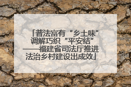 普法富有“乡土味” 调解巧织“平安结”——福建省司法厅推进法治乡村建设出成效