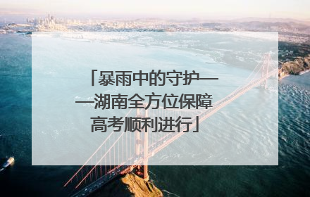 暴雨中的守护——湖南全方位保障高考顺利进行
