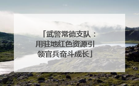 武警常德支队：用驻地红色资源引领官兵奋斗成长