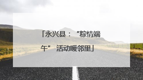 永兴县：“粽情端午” 活动暖邻里