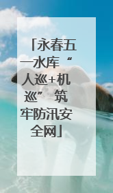 永春五一水库“人巡+机巡” 筑牢防汛安全网