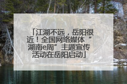 江湖不远，岳阳很近！全国网络媒体“湖南e周”主题宣传活动在岳阳启动