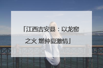 江西吉安县：以龙窑之火 燃仲夏激情