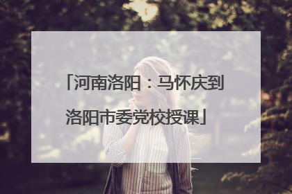 河南洛阳：马怀庆到洛阳市委党校授课