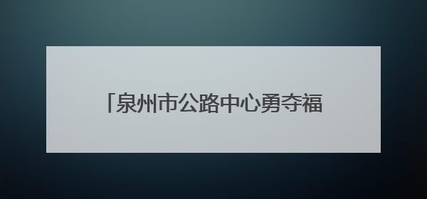 泉州市公路中心勇夺福建路政技能竞赛桂冠