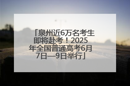 泉州近6万名考生即将赴考！2025年全国普通高考6月7日—9日举行