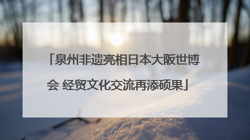 泉州非遗亮相日本大阪世博会 经贸文化交流再添硕果
