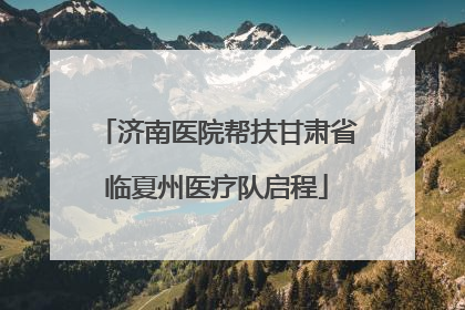 济南医院帮扶甘肃省临夏州医疗队启程