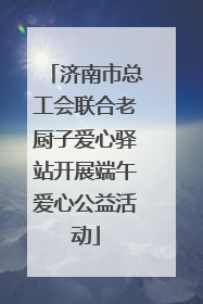 济南市总工会联合老厨子爱心驿站开展端午爱心公益活动