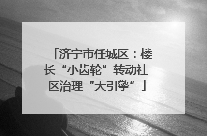 济宁市任城区：楼长“小齿轮”转动社区治理“大引擎”