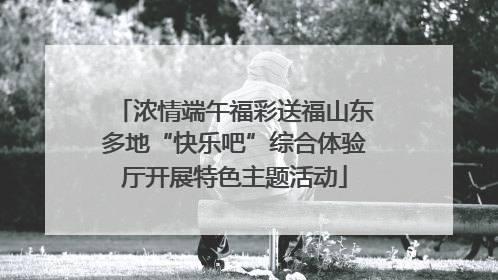 浓情端午福彩送福山东多地“快乐吧”综合体验厅开展特色主题活动