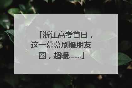 浙江高考首日，这一幕幕刷爆朋友圈，超暖……