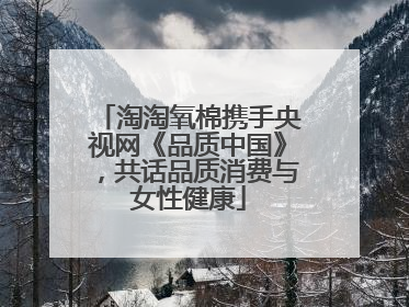 淘淘氧棉携手央视网《品质中国》，共话品质消费与女性健康