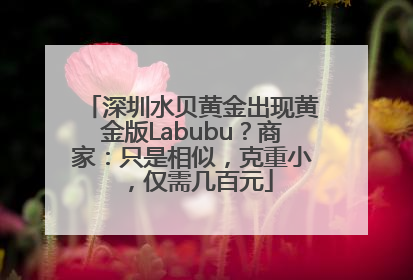 深圳水贝黄金出现黄金版Labubu？商家：只是相似，克重小，仅需几百元