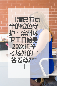 清晨五点半的橙色守护：滨州环卫工日俯身20次托举考场外的“答卷尊严”