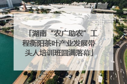 湖南“农广助农”工程衡阳茶叶产业发展带头人培训班圆满落幕