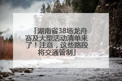 湖南省38场龙舟赛及大型活动清单来了！注意，这些路段将交通管制