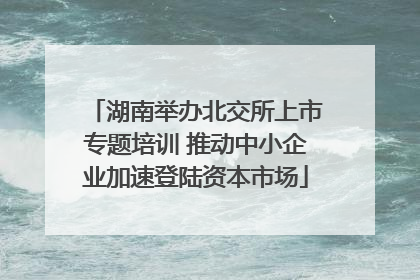 湖南举办北交所上市专题培训 推动中小企业加速登陆资本市场