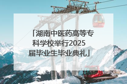 湖南中医药高等专科学校举行2025届毕业生毕业典礼
