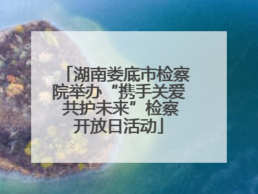 湖南娄底市检察院举办“携手关爱 共护未来”检察开放日活动