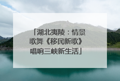 湖北夷陵：情景歌舞《移民新歌》唱响三峡新生活