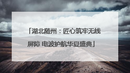 湖北随州：匠心筑牢无线屏障 电波护航华夏盛典