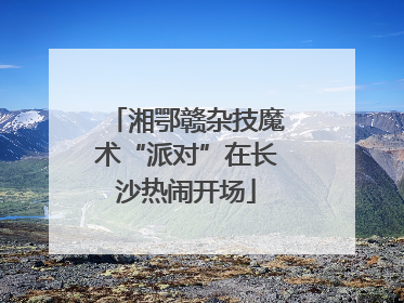湘鄂赣杂技魔术“派对”在长沙热闹开场