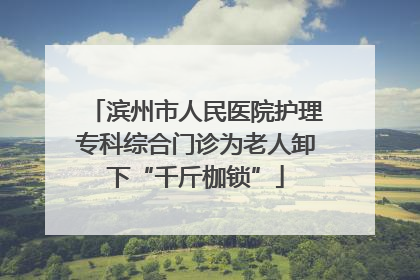 滨州市人民医院护理专科综合门诊为老人卸下“千斤枷锁”