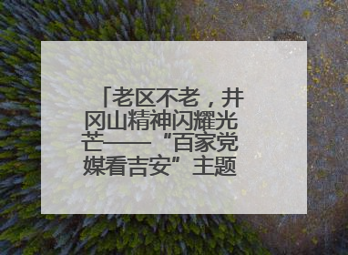 老区不老，井冈山精神闪耀光芒——“百家党媒看吉安”主题采访活动侧记
