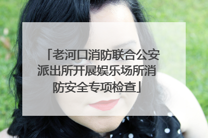 老河口消防联合公安派出所开展娱乐场所消防安全专项检查