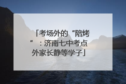 考场外的“陪烤”：济南七中考点外家长静等学子