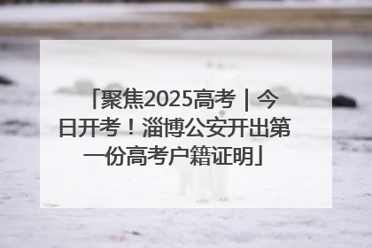 聚焦2025高考｜今日开考！淄博公安开出第一份高考户籍证明