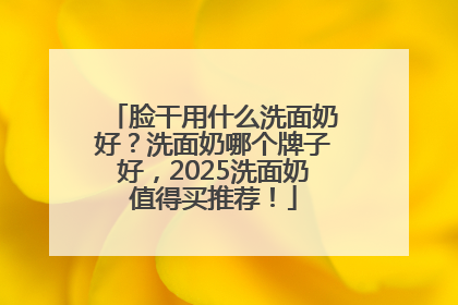 脸干用什么洗面奶好？洗面奶哪个牌子好，2025洗面奶值得买推荐！