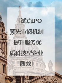 试点IPO预先审阅机制 提升服务优质科技型企业质效