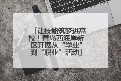 让技能筑梦进高校！青岛西海岸新区开展从“学业”到“职业”活动